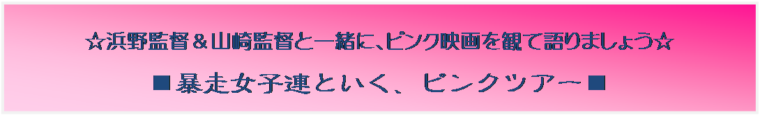 テキスト ボックス: ☆浜野監督＆山崎監督と一緒に、ピンク映画を観て語りましょう☆
■暴走女子連といく、ピンクツアー■
